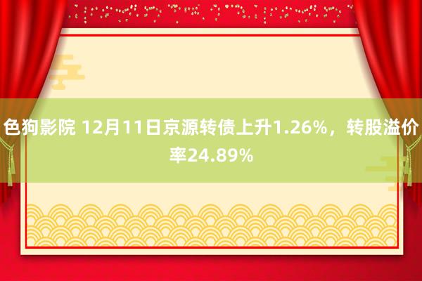 色狗影院 12月11日京源转债上升1.26%，转股溢价率24.89%