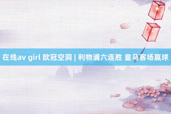 在线av girl 欧冠空洞 | 利物浦六连胜 皇马客场赢球