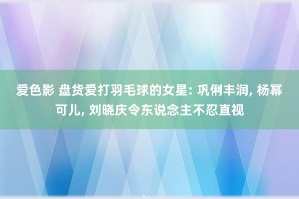 爱色影 盘货爱打羽毛球的女星: 巩俐丰润， 杨幂可儿， 刘晓庆令东说念主不忍直视