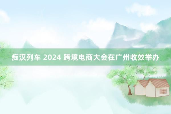 痴汉列车 2024 跨境电商大会在广州收效举办