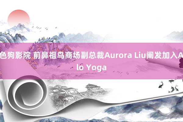 色狗影院 前鼻祖鸟商场副总裁Aurora Liu阐发加入Alo Yoga