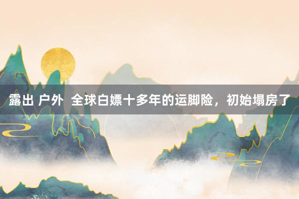 露出 户外  全球白嫖十多年的运脚险，初始塌房了