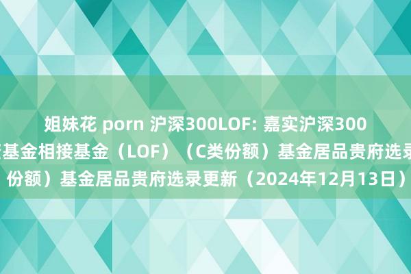 姐妹花 porn 沪深300LOF: 嘉实沪深300往复型绽开式指数证券投资基金相接基金（LOF）（C类份额）基金居品贵府选录更新（2024年12月13日）