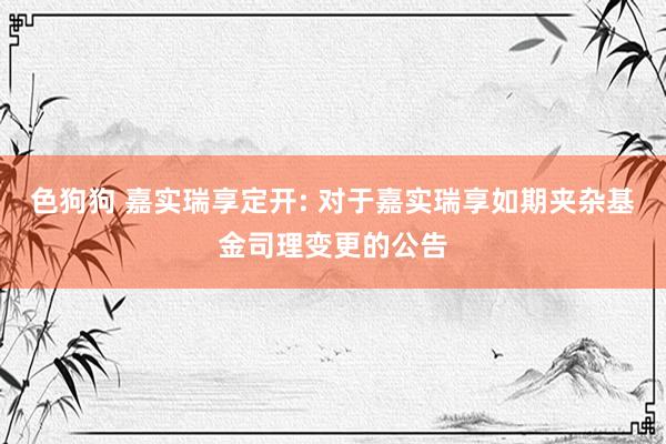 色狗狗 嘉实瑞享定开: 对于嘉实瑞享如期夹杂基金司理变更的公告