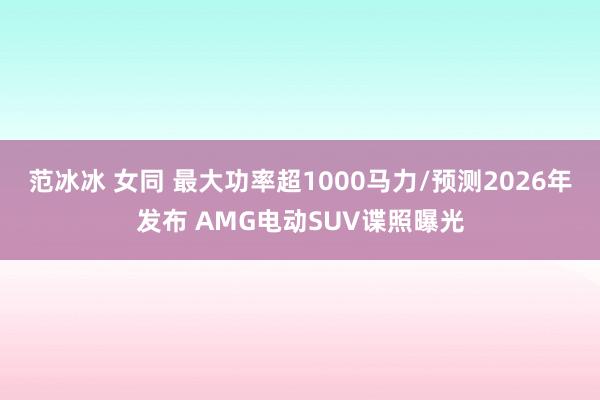 范冰冰 女同 最大功率超1000马力/预测2026年发布 AMG电动SUV谍照曝光