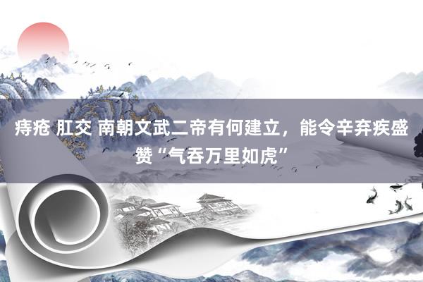 痔疮 肛交 南朝文武二帝有何建立，能令辛弃疾盛赞“气吞万里如虎”