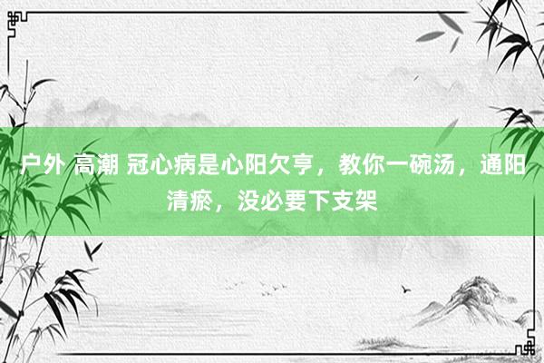 户外 高潮 冠心病是心阳欠亨，教你一碗汤，通阳清瘀，没必要下支架