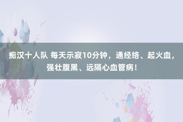 痴汉十人队 每天示寂10分钟，通经络、起火血，强壮腹黑、远隔心血管病！