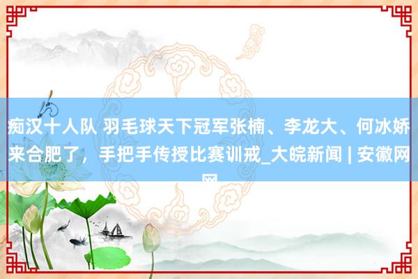 痴汉十人队 ﻿羽毛球天下冠军张楠、李龙大、何冰娇来合肥了，手把手传授比赛训戒_大皖新闻 | 安徽网