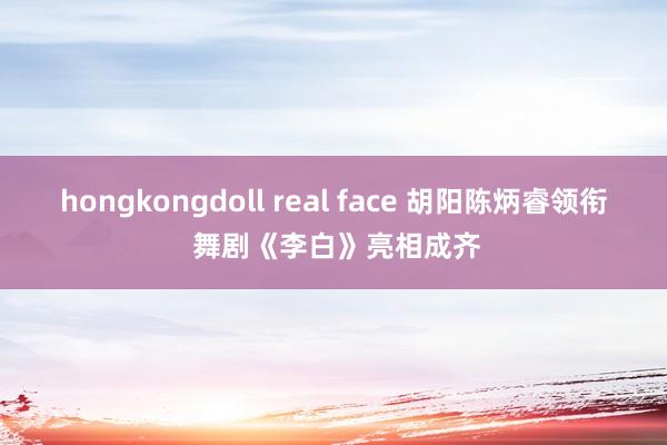 hongkongdoll real face 胡阳陈炳睿领衔 舞剧《李白》亮相成齐