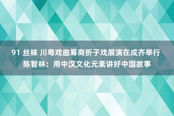 91 丝袜 川粤戏曲筹商折子戏展演在成齐举行 陈智林：用中汉文化元素讲好中国故事