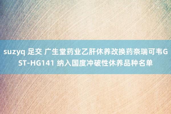 suzyq 足交 广生堂药业乙肝休养改换药奈瑞可韦GST-HG141 纳入国度冲破性休养品种名单