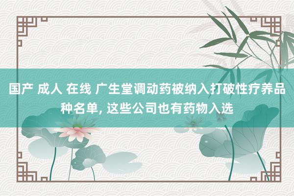 国产 成人 在线 广生堂调动药被纳入打破性疗养品种名单， 这些公司也有药物入选