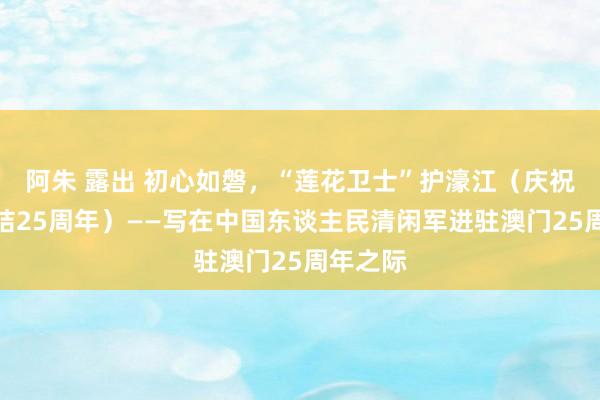 阿朱 露出 初心如磐，“莲花卫士”护濠江（庆祝澳门总结25周年）——写在中国东谈主民清闲军进驻澳门25周年之际