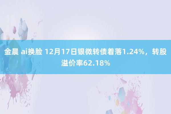 金晨 ai换脸 12月17日银微转债着落1.24%，转股溢价率62.18%