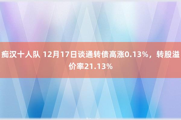 痴汉十人队 12月17日谈通转债高涨0.13%，转股溢价率21.13%