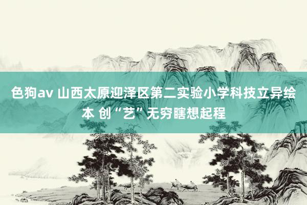 色狗av 山西太原迎泽区第二实验小学科技立异绘本 创“艺”无穷瞎想起程