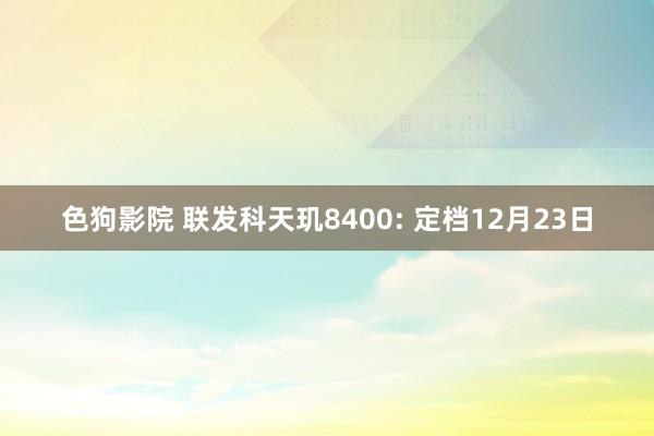 色狗影院 联发科天玑8400: 定档12月23日