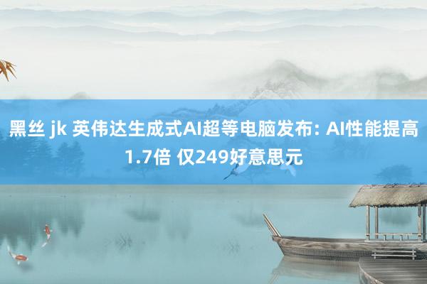 黑丝 jk 英伟达生成式AI超等电脑发布: AI性能提高1.7倍 仅249好意思元