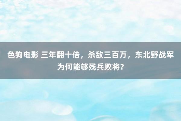 色狗电影 三年翻十倍，杀敌三百万，东北野战军为何能够残兵败将？