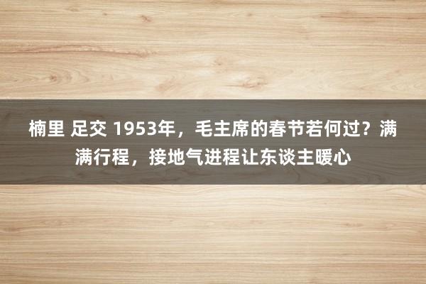 楠里 足交 1953年，毛主席的春节若何过？满满行程，接地气进程让东谈主暖心