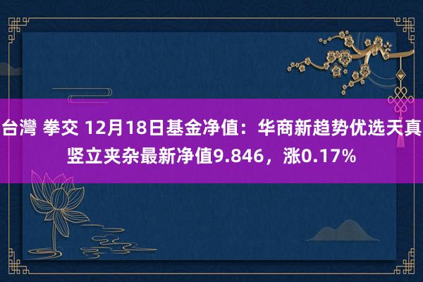 台灣 拳交 12月18日基金净值：华商新趋势优选天真竖立夹杂最新净值9.846，涨0.17%