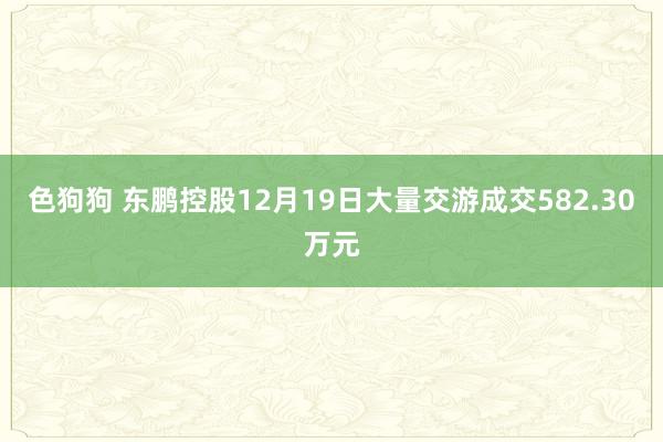 色狗狗 东鹏控股12月19日大量交游成交582.30万元