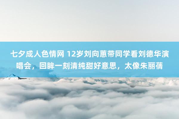 七夕成人色情网 12岁刘向蕙带同学看刘德华演唱会，回眸一刻清纯甜好意思，太像朱丽蒨