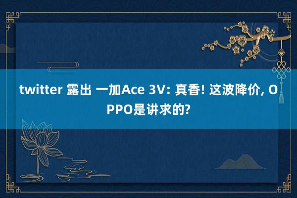 twitter 露出 一加Ace 3V: 真香! 这波降价， OPPO是讲求的?