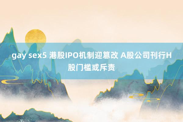 gay sex5 港股IPO机制迎篡改 A股公司刊行H股门槛或斥责