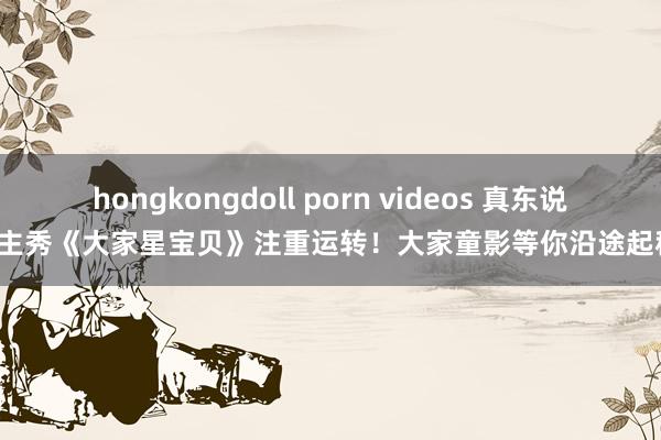 hongkongdoll porn videos 真东说念主秀《大家星宝贝》注重运转！大家童影等你沿途起程！