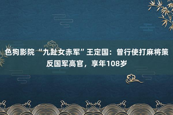 色狗影院 “九趾女赤军”王定国：曾行使打麻将策反国军高官，享年108岁