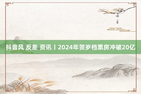 抖音风 反差 资讯丨2024年贺岁档票房冲破20亿