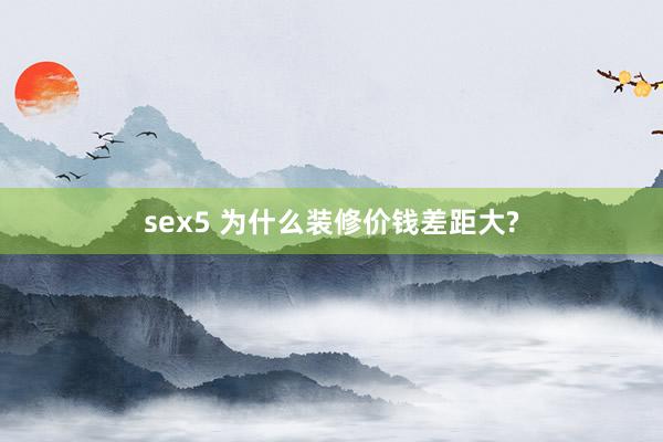 sex5 为什么装修价钱差距大?