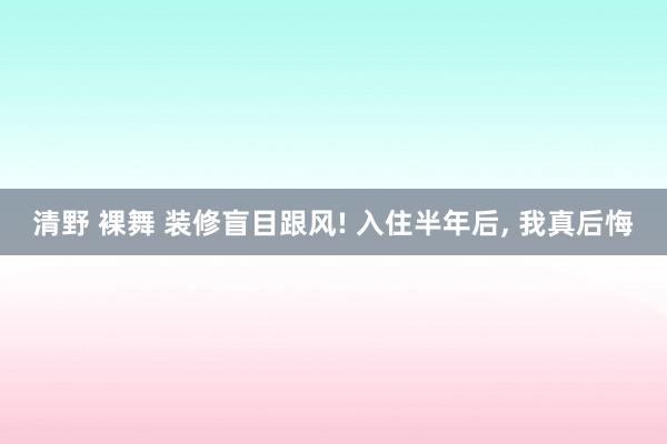 清野 裸舞 装修盲目跟风! 入住半年后， 我真后悔