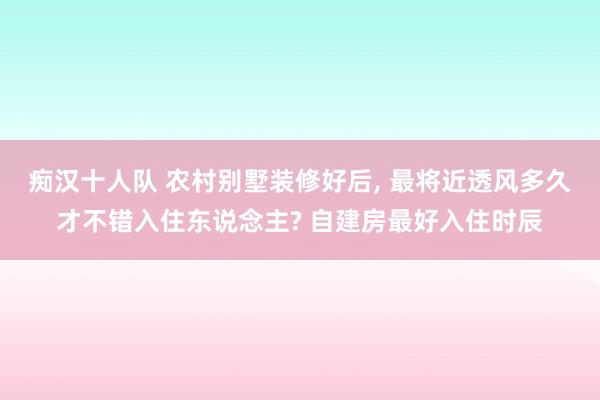 痴汉十人队 农村别墅装修好后， 最将近透风多久才不错入住东说念主? 自建房最好入住时辰