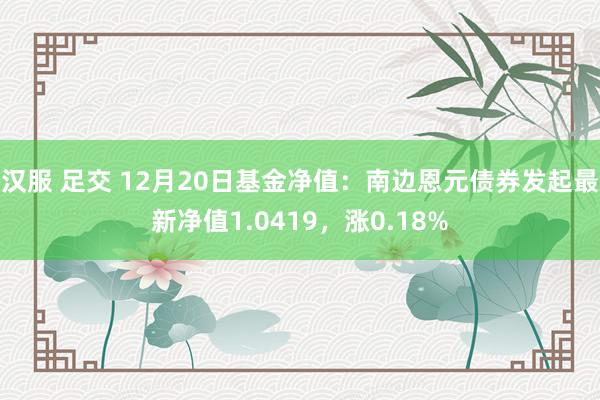 汉服 足交 12月20日基金净值：南边恩元债券发起最新净值1.0419，涨0.18%