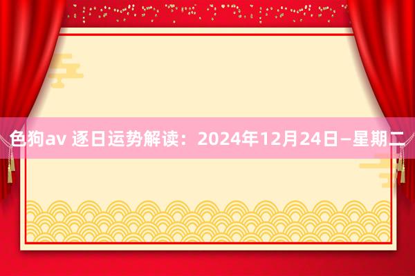 色狗av 逐日运势解读：2024年12月24日—星期二