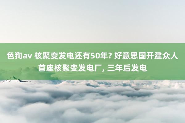 色狗av 核聚变发电还有50年? 好意思国开建众人首座核聚变发电厂， 三年后发电