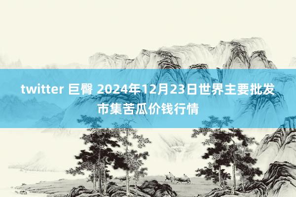 twitter 巨臀 2024年12月23日世界主要批发市集苦瓜价钱行情