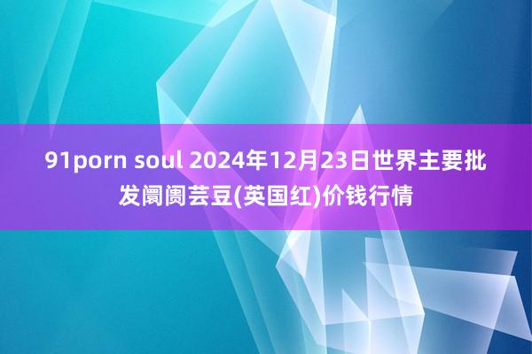 91porn soul 2024年12月23日世界主要批发阛阓芸豆(英国红)价钱行情