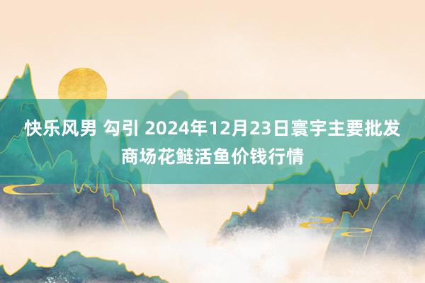 快乐风男 勾引 2024年12月23日寰宇主要批发商场花鲢活鱼价钱行情