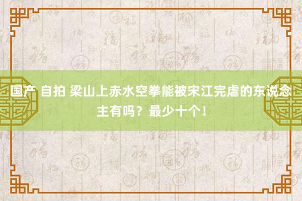 国产 自拍 梁山上赤水空拳能被宋江完虐的东说念主有吗？最少十个！