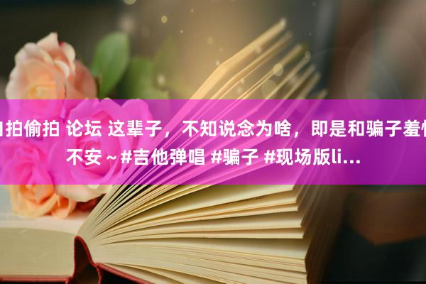 自拍偷拍 论坛 这辈子，不知说念为啥，即是和骗子羞愧不安～#吉他弹唱 #骗子 #现场版li...