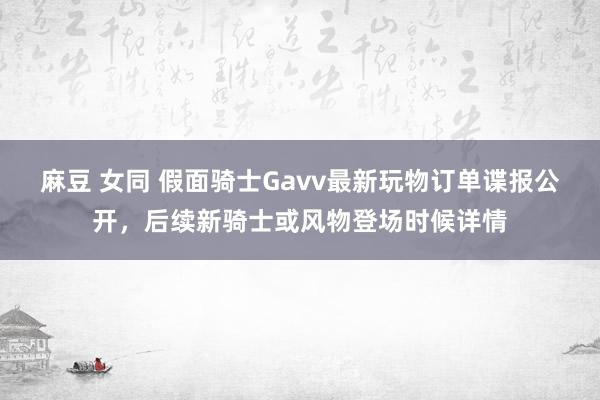 麻豆 女同 假面骑士Gavv最新玩物订单谍报公开，后续新骑士或风物登场时候详情