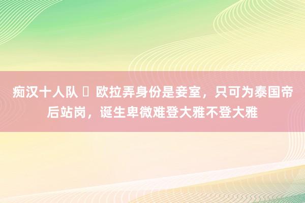 痴汉十人队 ​欧拉弄身份是妾室，只可为泰国帝后站岗，诞生卑微难登大雅不登大雅