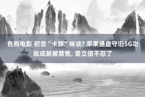 色狗电影 初尝“卡脖”味谈? 苹果通盘守旧5G功能成就被禁售， 爱立信不忍了