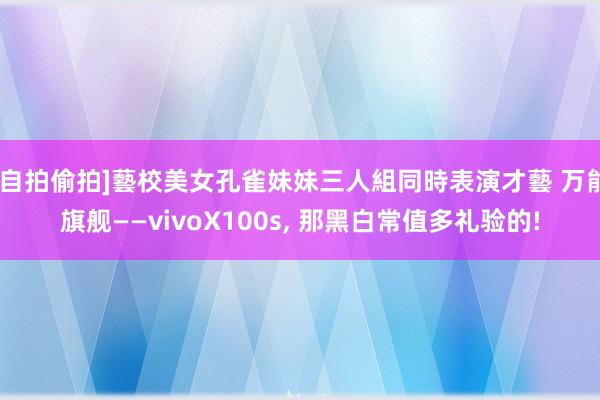 [自拍偷拍]藝校美女孔雀妹妹三人組同時表演才藝 万能旗舰——vivoX100s， 那黑白常值多礼验的!