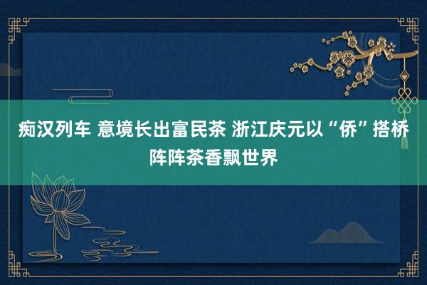 痴汉列车 意境长出富民茶 浙江庆元以“侨”搭桥阵阵茶香飘世界