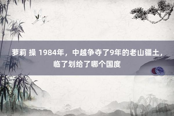 萝莉 操 1984年，中越争夺了9年的老山疆土，临了划给了哪个国度